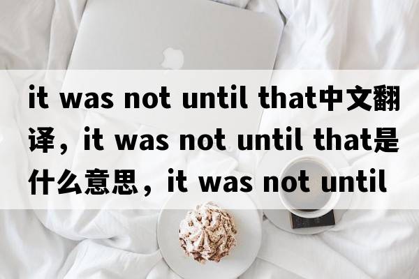 it was not until that中文翻译，it was not until that是什么意思，it was not until that发音、用法及例句