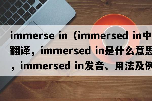 immerse in（immersed in中文翻译，immersed in是什么意思，immersed in发音、用法及例句）