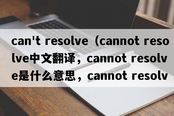 can't resolve（cannot resolve中文翻译，cannot resolve是什么意思，cannot resolve发音、用法及例句）