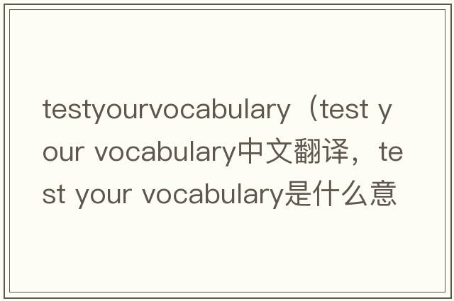 testyourvocabulary（test your vocabulary中文翻译，test your vocabulary是什么意思，test your vocabulary发音、用法及例句）