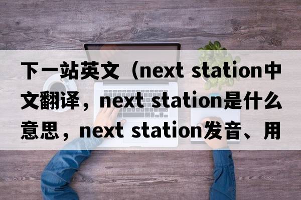 下一站英文（next station中文翻译，next station是什么意思，next station发音、用法及例句）