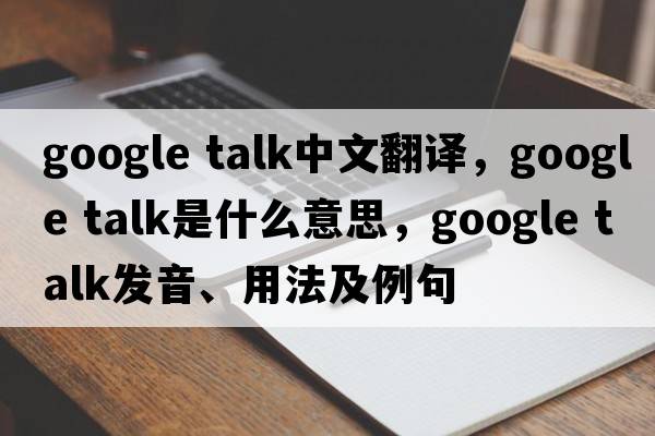 google talk中文翻译，google talk是什么意思，google talk发音、用法及例句