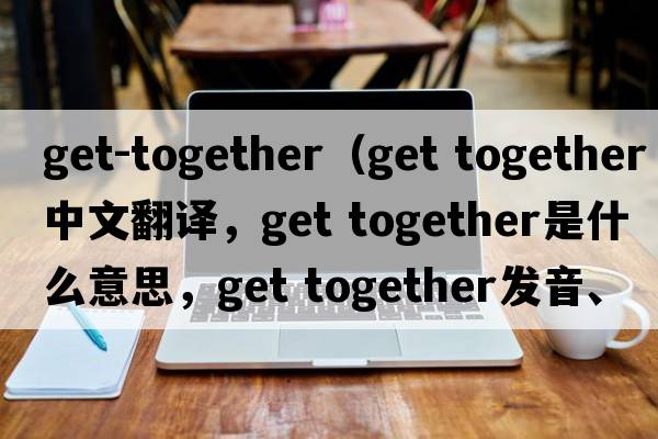 get-together（get together中文翻译，get together是什么意思，get together发音、用法及例句）