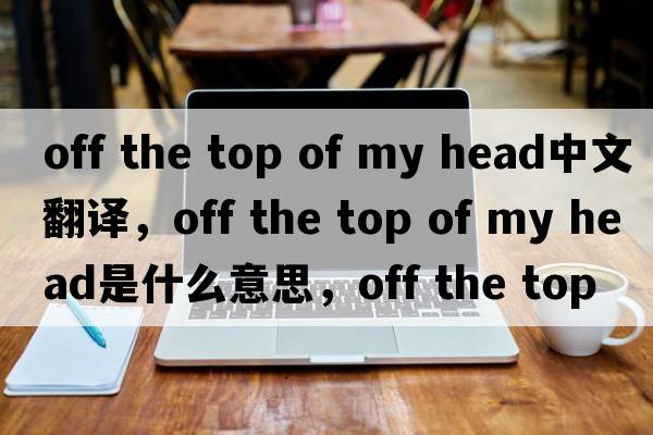 off the top of my head中文翻译，off the top of my head是什么意思，off the top of my head发音、用法及例句