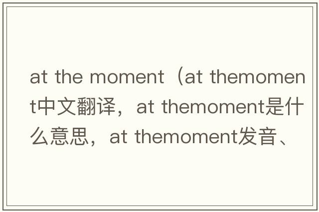 at the moment（at themoment中文翻译，at themoment是什么意思，at themoment发音、用法及例句）