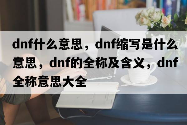 dnf什么意思，dnf缩写是什么意思，dnf的全称及含义，dnf全称意思大全
