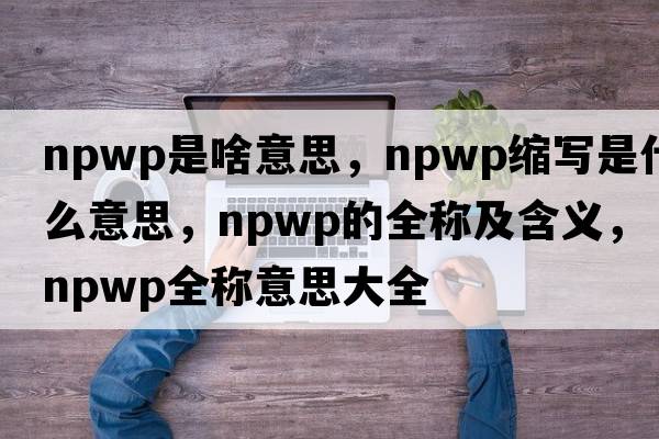 npwp是啥意思，npwp缩写是什么意思，npwp的全称及含义，npwp全称意思大全
