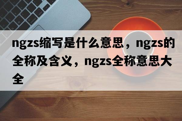 ngzs缩写是什么意思，ngzs的全称及含义，ngzs全称意思大全
