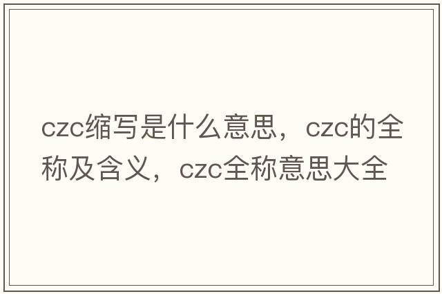 czc缩写是什么意思，czc的全称及含义，czc全称意思大全