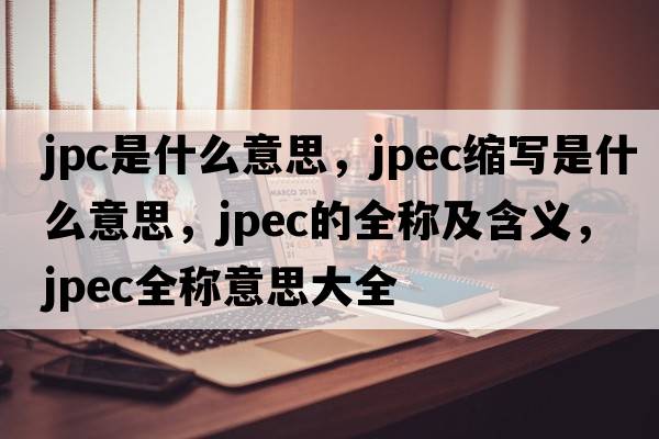 jpc是什么意思，jpec缩写是什么意思，jpec的全称及含义，jpec全称意思大全