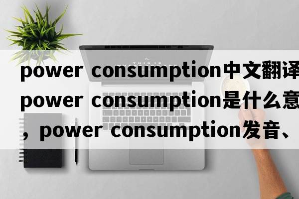 power consumption中文翻译，power consumption是什么意思，power consumption发音、用法及例句